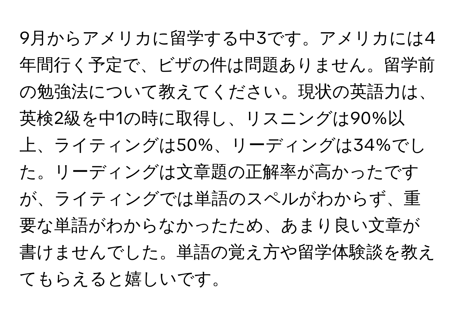 9月からアメリカに留学する中3です。アメリカには4年間行く予定で、ビザの件は問題ありません。留学前の勉強法について教えてください。現状の英語力は、英検2級を中1の時に取得し、リスニングは90%以上、ライティングは50%、リーディングは34%でした。リーディングは文章題の正解率が高かったですが、ライティングでは単語のスペルがわからず、重要な単語がわからなかったため、あまり良い文章が書けませんでした。単語の覚え方や留学体験談を教えてもらえると嬉しいです。