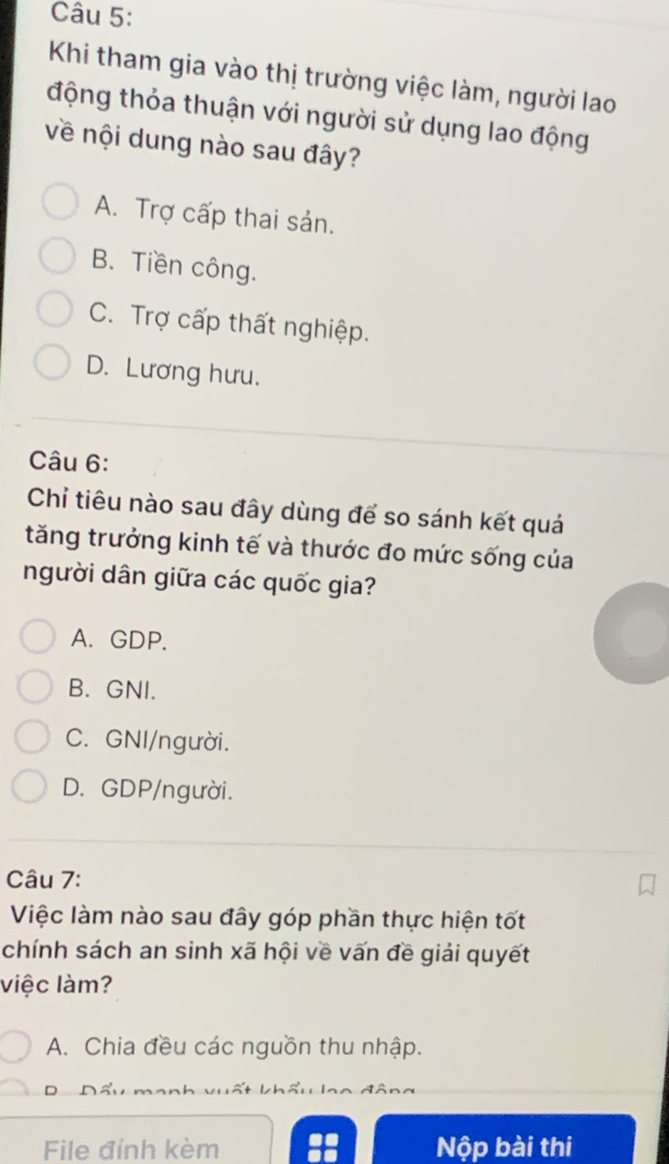 Khi tham gia vào thị trường việc làm, người lao
động thỏa thuận với người sử dụng lao động
về nội dung nào sau đây?
A. Trợ cấp thai sản.
B. Tiền công.
C. Trợ cấp thất nghiệp.
D. Lương hưu.
Câu 6:
Chỉ tiêu nào sau đây dùng để so sánh kết quá
tăng trưởng kinh tế và thước đo mức sống của
người dân giữa các quốc gia?
A. GDP.
B. GNI.
C. GNI/người.
D. GDP/người.
Câu 7:
Việc làm nào sau đây góp phần thực hiện tốt
chính sách an sinh xã hội về vấn đề giải quyết
việc làm?
A. Chia đều các nguồn thu nhập.
D
File đính kèm :: Nộp bài thi