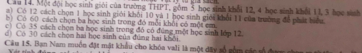 ry từ gia san 
Câu 14. Một đội học sinh giải của trường THPT, gồm 3 học sinh khối 12, 4 học sinh khổi 11, 3 học sinh 
a) Có 12 cách chọn 1 học sinh giỏi khối 10 yà 1 học sinh giỏi khối 11 của trường để phát biểu 
b) Có 60 cách chọn ba học sinh trong đó mỗi khối có một em. 
c) Có 35 cách chọn ba học sinh trong đó có đúng một học sinh lớp 12. 
d) Có 30 cách chọn hai học sinh của đúng hai khối. 
Câu 15. Bạn Nam muốn đặt mật khẩu cho khóa vali là một dãy số gồm các số đượ