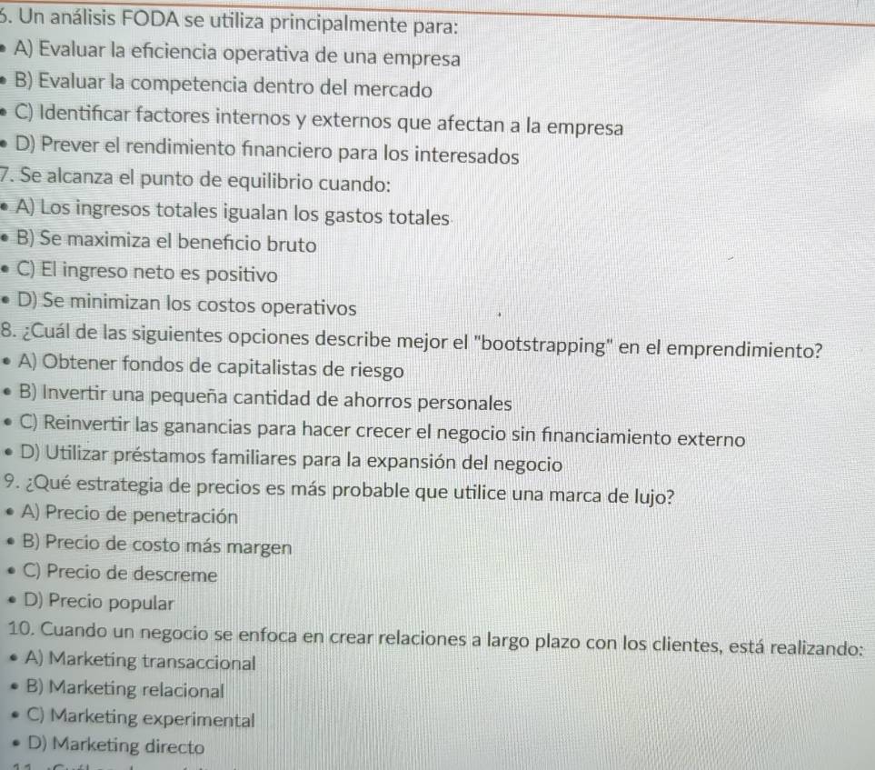 Un análisis FODA se utiliza principalmente para:
A) Evaluar la efciencia operativa de una empresa
B) Evaluar la competencia dentro del mercado
C) Identificar factores internos y externos que afectan a la empresa
D) Prever el rendimiento financiero para los interesados
7. Se alcanza el punto de equilibrio cuando:
A) Los ingresos totales igualan los gastos totales
B) Se maximiza el benefcio bruto
C) El ingreso neto es positivo
D) Se minimizan los costos operativos
8. ¿Cuál de las siguientes opciones describe mejor el "bootstrapping" en el emprendimiento?
A) Obtener fondos de capitalistas de riesgo
B) Invertir una pequeña cantidad de ahorros personales
C) Reinvertir las ganancias para hacer crecer el negocio sin fınanciamiento externo
D) Utilizar préstamos familiares para la expansión del negocio
9. ¿Qué estrategia de precios es más probable que utilice una marca de lujo?
A) Precio de penetración
B) Precio de costo más margen
C) Precio de descreme
D) Precio popular
10. Cuando un negocio se enfoca en crear relaciones a largo plazo con los clientes, está realizando:
A) Marketing transaccional
B) Marketing relacional
C) Marketing experimental
D) Marketing directo