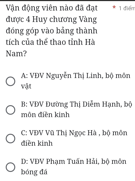 Vận động viên nào đã đạt * 1 điểm
được 4 Huy chương Vàng
đóng góp vào bảng thành
tích của thể thao tỉnh Hà
Nam?
A: VĐV Nguyễn Thị Linh, bộ môn
vật
B: VĐV Đường Thị Diễm Hạnh, bộ
môn điền kinh
C: VĐV Vũ Thị Ngọc Hà , bộ môn
điền kinh
D: VĐV Phạm Tuấn Hải, bộ môn
bóng đá