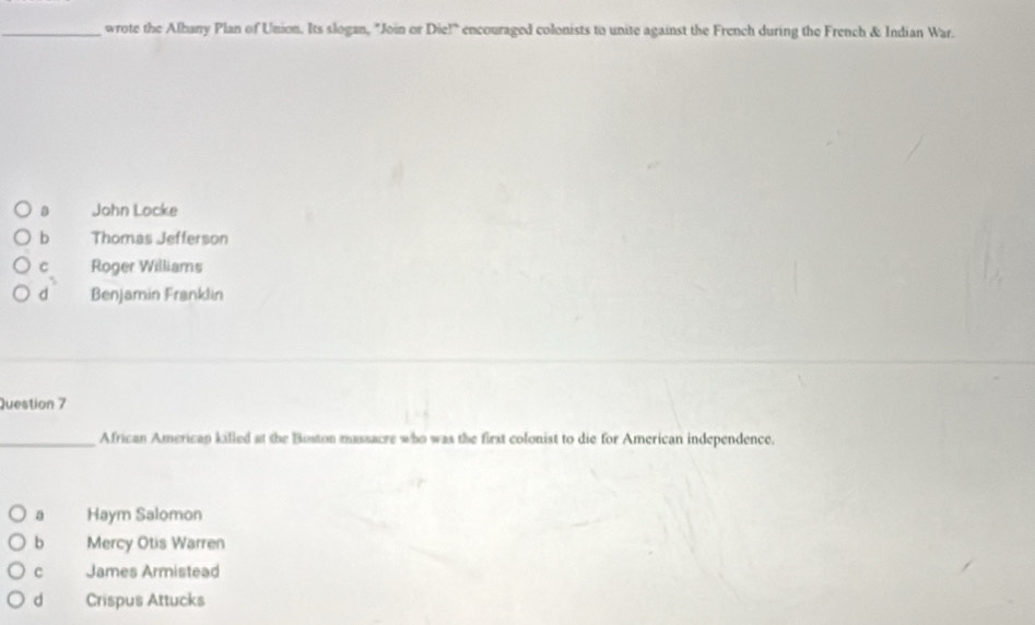 wrote the Albany Plan of Union. Its slogan, "Join or Die!" encouraged colonists to unite against the French during the French & Indian War.
a John Locke
b Thomas Jefferson
C Roger Williams
d Benjamin Franklin
Question 7
_African Americap killed at the Boston mussacre who was the first colonist to die for American independence.
a Haym Salomon
b Mercy Otis Warren
c James Armistead
d Crispus Attucks