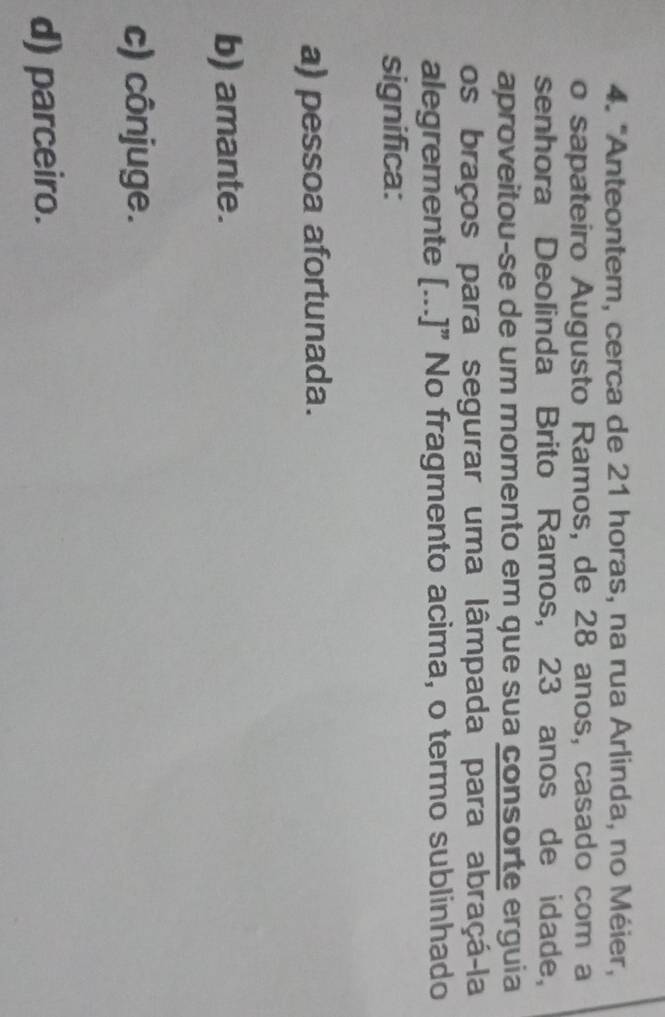 "Anteontem, cerca de 21 horas, na rua Arlinda, no Méier,
o sapateiro Augusto Ramos, de 28 anos, casado com a
senhora Deolinda Brito Ramos, 23 anos de idade,
aproveitou-se de um momento em que sua consorte erguia
os braços para segurar uma lâmpada para abraçá-la
alegremente [...]” No fragmento acima, o termo sublinhado
significa:
a) pessoa afortunada.
b) amante.
c) cônjuge.
d) parceiro.