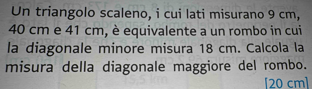 Un triangolo scaleno, i cui lati misurano 9 cm,
40 cm e 41 cm, è equivalente a un rombo in cui 
la diagonale minore misura 18 cm. Calcola la 
misura della diagonale maggiore del rombo. 
[ 20 cm ]