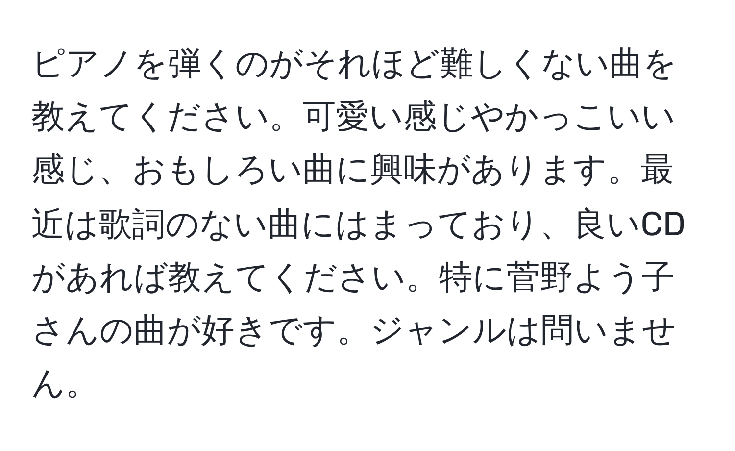 ピアノを弾くのがそれほど難しくない曲を教えてください。可愛い感じやかっこいい感じ、おもしろい曲に興味があります。最近は歌詞のない曲にはまっており、良いCDがあれば教えてください。特に菅野よう子さんの曲が好きです。ジャンルは問いません。