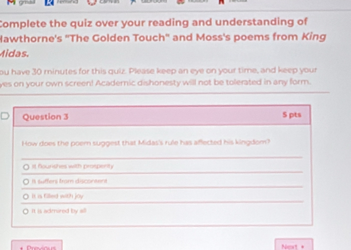 Complete the quiz over your reading and understanding of
Hawthorne's ''The Golden Touch'' and Moss's poems from King
Midas.
ou have 30 minutes for this quiz. Please keep an eye on your time, and keep your
yes on your own screen! Academic dishonesty will not be tolerated in any form.
Question 3 S pts
How does the poem suggest that Midas's rule has aflected his kingdom?
It flourishes with prosperity
I suffers trom discontent
It is filled with joy
It is adrired by all
Next +