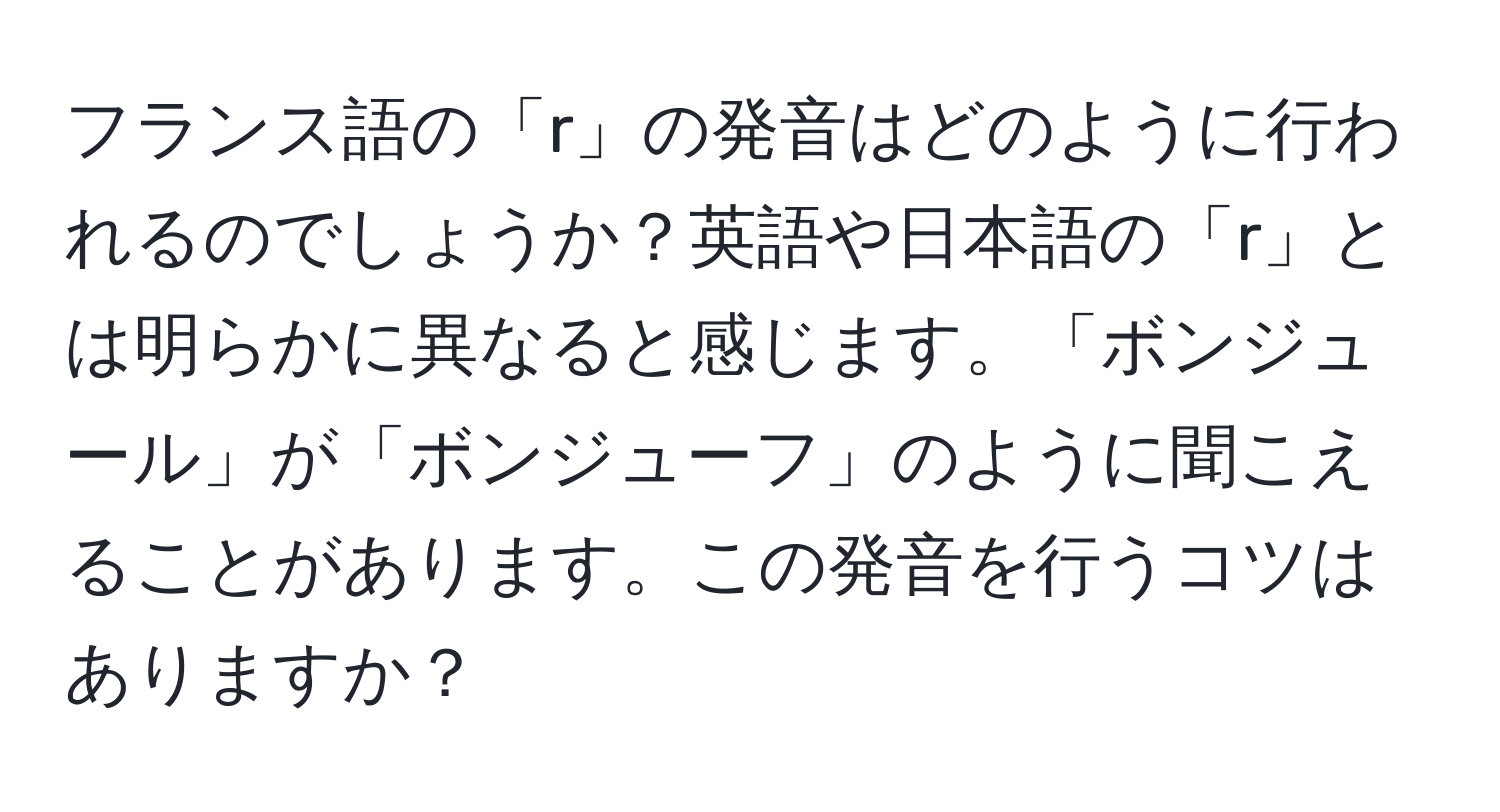 フランス語の「r」の発音はどのように行われるのでしょうか？英語や日本語の「r」とは明らかに異なると感じます。「ボンジュール」が「ボンジューフ」のように聞こえることがあります。この発音を行うコツはありますか？