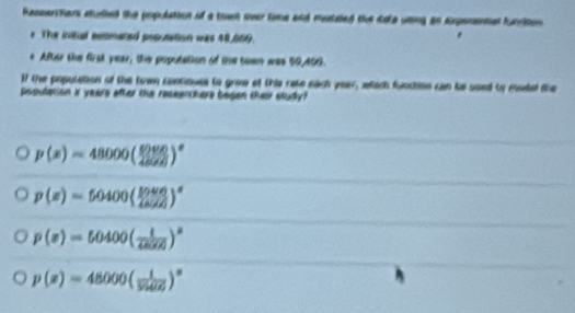 Ressarctars studied the population of a town over time and musaled the dole using an axpenantal furiton 
r The initul estimated poputation was 48,009.
e After the first year, the poputation of the tewn was 50,409.
If the population of the twwn contiouss to groe of this rate each year, whach function can te used to mudel the
posulation It years ofter the reseerchers begen their study?
p(x)=48000( 6000/4500 )^x
p(x)=50400( 50400/40500 )^a
p(x)=50400( 1/42570 )^a
p(x)=48000( 1/594(z) )^circ 