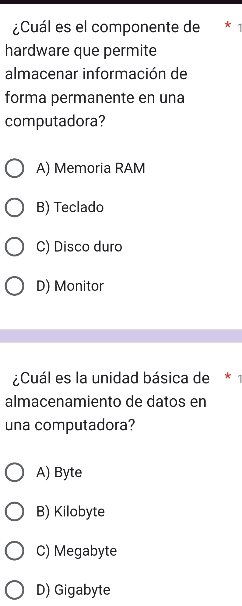 ¿Cuál es el componente de * 
hardware que permite
almacenar información de
forma permanente en una
computadora?
A) Memoria RAM
B) Teclado
C) Disco duro
D) Monitor
¿Cuál es la unidad básica de * 1
almacenamiento de datos en
una computadora?
A) Byte
B) Kilobyte
C) Megabyte
D) Gigabyte