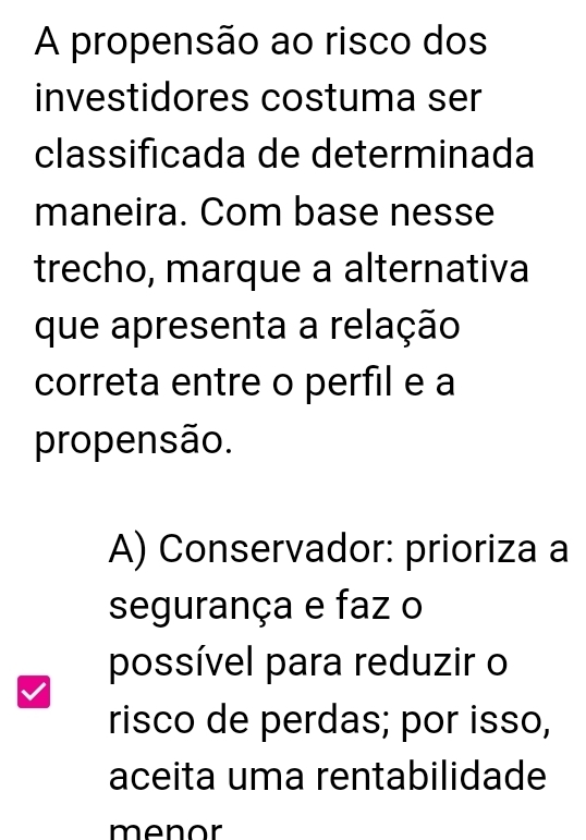 A propensão ao risco dos
investidores costuma ser
classificada de determinada
maneira. Com base nesse
trecho, marque a alternativa
que apresenta a relação
correta entre o perfil e a
propensão.
A) Conservador: prioriza a
segurança e faz o
possível para reduzir o
risco de perdas; por isso,
aceita uma rentabilidade
menor