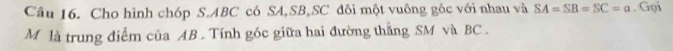 Cho hình chóp S. ABC có SA, SB, SC đôi một vuông góc với nhau và SA=SB=SC=a. Gọi 
M là trung điểm của AB. Tính góc giữa hai đường thắng SM và BC.