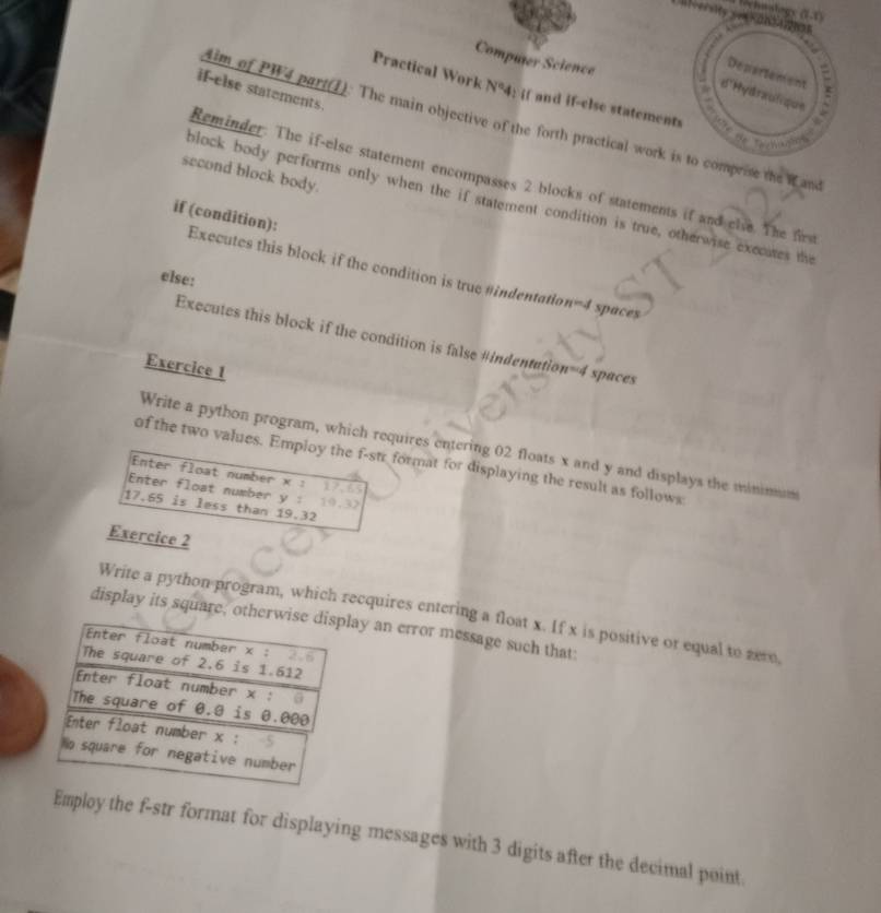 Retnatogs (1.1)
Computer Science
I
Departement
d'Hydraulique :
if-else statements.
Practical Work N°4; if and if-else statements
4im of PW4 part(1): The main objective of the forth practical work is to comprise the W and
h
second block body.
Reminder. The if-else statement encompasses 2 blocks of statements if and elve. The frs
block body performs only when the if statement condition is true, otherwise execates the
if (condition):
Executes this block if the condition is true#indentation=4 spaces
else:
Executes this block if the condition is false #indentation=4 spaces
Exercice 1
Write a python program, which requires entering 02 floats x and y and displays the minimum
of the two values. Employ the f-str format for displaying the result as follows
Enter float number x : 17.65
Enter float number y :
17.65 is less than 19.32
Exercice 2
Write a python program, which recquires entering a float x. If x is positive or equal to zere
display its square, otay an error message such that:
Employ the f-str format for displaying messages with 3 digits after the decimal point