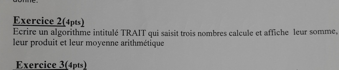 me 
Exercice 2(4pts) 
Ecrire un algorithme intitulé TRAIT qui saisit trois nombres calcule et affiche leur somme, 
leur produit et leur moyenne arithmétique 
Exercice 3(4pts)