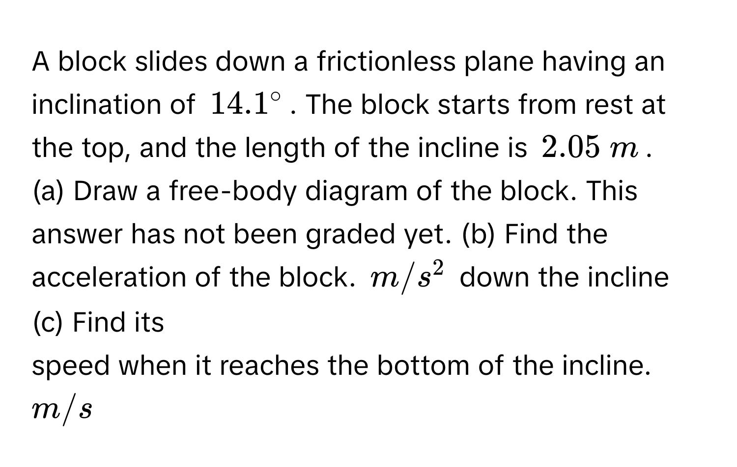 A block slides down a frictionless plane having an inclination of $14.1°$. The block starts from rest at the top, and the length of the incline is $2.05  m$. 
(a) Draw a free-body diagram of the block. This answer has not been graded yet. (b) Find the acceleration of the block. $m/s^2$ down the incline (c) Find its 
speed when it reaches the bottom of the incline. $m/s$