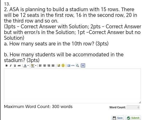 ASA is planning to build a stadium with 15 rows. There 
will be 12 seats in the first row, 16 in the second row, 20 in 
the third row and so on. 
(3pts - Correct Answer with Solution; 2pts - Correct Answer 
but with error/s in the Solution; 1pt -Correct Answer but no 
Solution) 
a. How many seats are in the 10th row? (3pts) 
b. How many students will be accommodated in the 
stadium? (3pts) 
4 
Maximum Word Count: 300 words Word Count: □ 0 
Save Submit