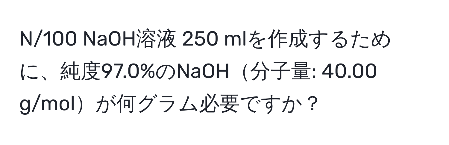 N/100 NaOH溶液 250 mlを作成するために、純度97.0%のNaOH分子量: 40.00 g/molが何グラム必要ですか？