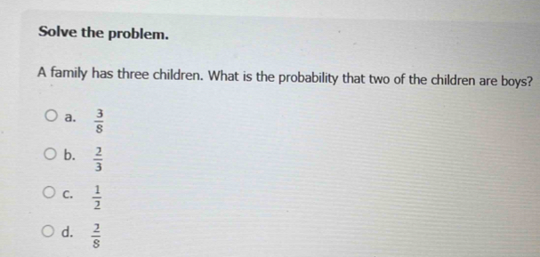 Solve the problem.
A family has three children. What is the probability that two of the children are boys?
a.  3/8 
b.  2/3 
C.  1/2 
d.  2/8 