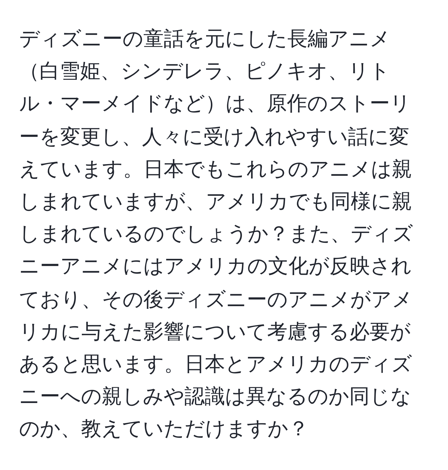 ディズニーの童話を元にした長編アニメ白雪姫、シンデレラ、ピノキオ、リトル・マーメイドなどは、原作のストーリーを変更し、人々に受け入れやすい話に変えています。日本でもこれらのアニメは親しまれていますが、アメリカでも同様に親しまれているのでしょうか？また、ディズニーアニメにはアメリカの文化が反映されており、その後ディズニーのアニメがアメリカに与えた影響について考慮する必要があると思います。日本とアメリカのディズニーへの親しみや認識は異なるのか同じなのか、教えていただけますか？