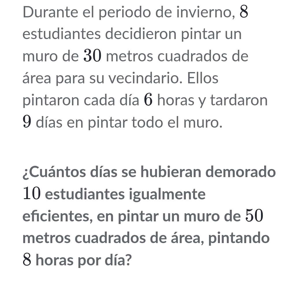 Durante el periodo de invierno, 8
estudiantes decidieron pintar un 
muro de 30 metros cuadrados de 
área para su vecindario. Ellos 
pintaron cada día 6 horas y tardaron
9 días en pintar todo el muro. 
¿Cuántos días se hubieran demorado
10 estudiantes igualmente 
eficientes, en pintar un muro de 50
metros cuadrados de área, pintando
8 horas por día?