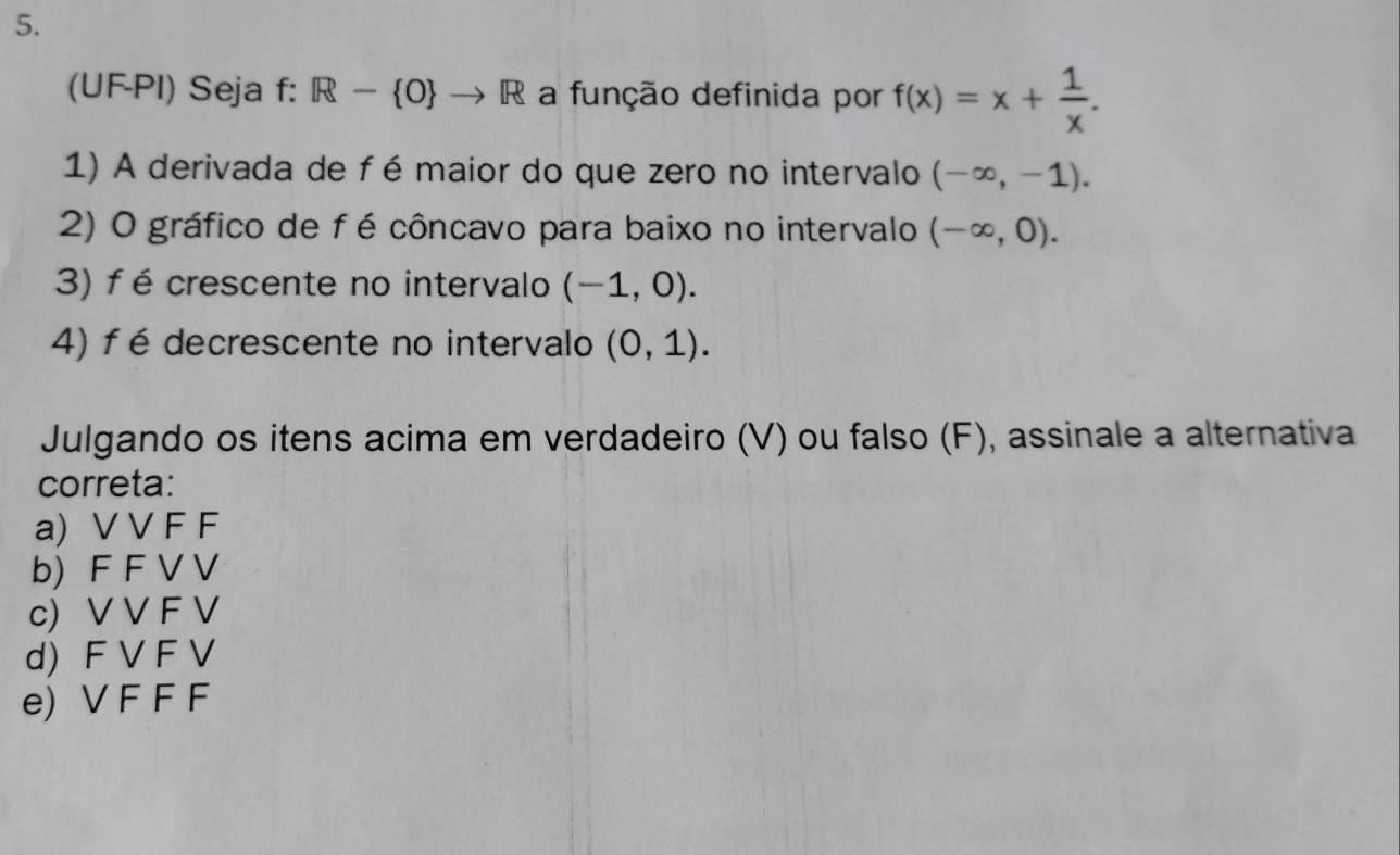 (UF-PI) Seja f: R- O to R a função definida por f(x)=x+ 1/x . 
1) A derivada de fé maior do que zero no intervalo (-∈fty ,-1). 
2) O gráfico de fé côncavo para baixo no intervalo (-∈fty ,0). 
3) f é crescente no intervalo (-1,0). 
4) f é decrescente no intervalo (0,1). 
Julgando os itens acima em verdadeiro (V) ou falso (F), assinale a alternativa
correta:
a) V V F F
b) F F V V
c) V V F V
d) F V F V
e) V F F F