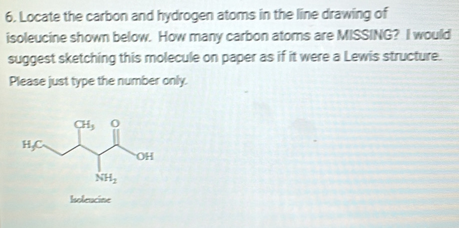 Locate the carbon and hydrogen atoms in the line drawing of
isoleucine shown below. How many carbon atoms are MISSING? I would
suggest sketching this molecule on paper as if it were a Lewis structure.
Please just type the number only.
holeucine