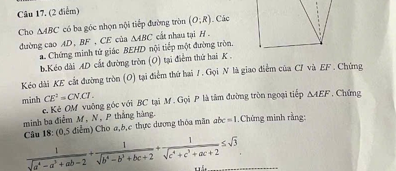 Cho △ ABC có ba góc nhọn nội tiếp đường tròn (O;R). Các 
đường cao AD, BF , CE của △ ABC ắt nhau tại H. 
a. Chứng minh tứ giác BEHD nội tiếp một đường tròn. 
b.Kéo dài AD cắt đường tròn (O) tại điểm thứ hai K. 
Kéo dài KE cắt đường tròn (O) tại điểm thứ hai / . Gọi N là giao điểm của CI và EF. Chứng 
minh CE^2=CN.CI. 
c. Kẻ OM vuông góc với BC tại M. Gọi P là tâm đường tròn ngoại tiếp △ AEF. Chứng 
minh ba điểm M, N, P thắng hàng. 
Câu 18: (0,5 điểm) Cho a, b, c thực dương thỏa mãn abc=1 Chứng minh rằng:
 1/sqrt(a^4-a^3+ab-2) + 1/sqrt(b^4-b^3+bc+2) + 1/sqrt(c^4+c^3+ac+2) ≤ sqrt(3) __ 
Lất