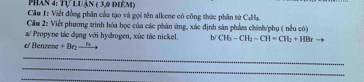 Phan 4: tự luận ( 3,0 điêm) 
Câu 1: Viết đồng phân cấu tạo và gọi tên alkene có công thức phân tử C4H₈. 
Câu 2: Viết phương trình hóa học của các phản ứng, xác định sản phẩm chính/phụ ( nếu có) 
a/ Propyne tác dụng với hydrogen, xúc tác nickel. b/ CH_3-CH_2-CH=CH_2+HBr
c/ Benzene +Br_2to
_ 
_ 
_