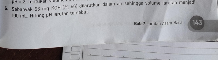 pH=2 , tentukán volur 
5. Sebanyak 56 mg KOH (M,56) dilarutkan dalam air sehingga volume larutan menjadi
100 mL. Hitung pH larutan tersebut. 
Bab 7 Larutan Asam-Basa 143