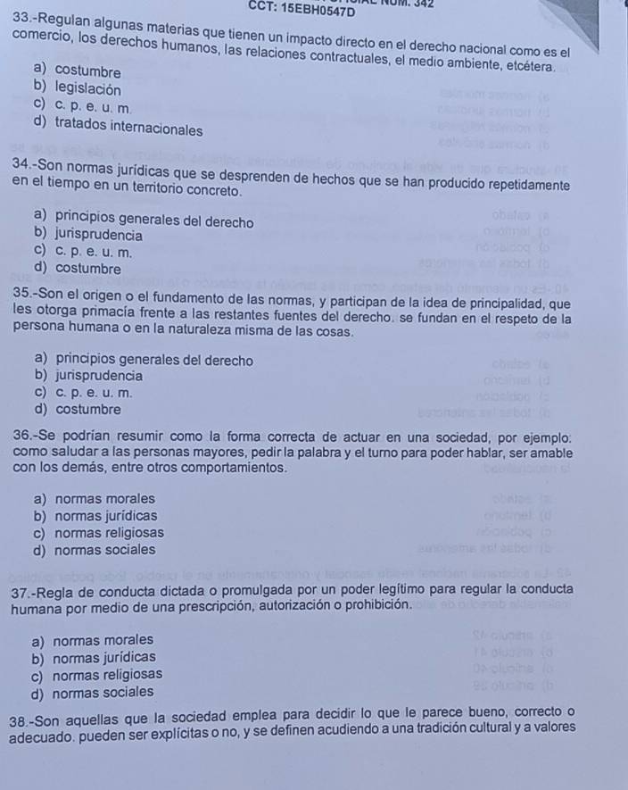 CCT: 15EBH0547D NOM. 342
33.-Regulan algunas materias que tienen un impacto directo en el derecho nacional como es el
comercio, los derechos humanos, las relaciones contractuales, el medio ambiente, etcétera.
a)costumbre
b) legislación
c) c. p. e. u. m.
d) tratados internacionales
34.-Son normas jurídicas que se desprenden de hechos que se han producido repetidamente
en el tiempo en un territorio concreto.
a) principios generales del derecho
b) jurisprudencia
c) c. p. e. u. m.
d) costumbre
35.-Son el origen o el fundamento de las normas, y participan de la idea de principalidad, que
les otorga primacía frente a las restantes fuentes del derecho. se fundan en el respeto de la
persona humana o en la naturaleza misma de las cosas.
a) princípios generales del derecho
b) jurisprudencia
c) c. p. e. u. m.
d) costumbre
36.-Se podrían resumir como la forma correcta de actuar en una sociedad, por ejemplo:
como saludar a las personas mayores, pedir la palabra y el turno para poder hablar, ser amable
con los demás, entre otros comportamientos.
a) normas morales
b) normas jurídicas
c) normas religiosas
d) normas sociales
37.-Regla de conducta dictada o promulgada por un poder legítimo para regular la conducta
humana por medio de una prescripción, autorización o prohibición.
a) normas morales
b) normas jurídicas
c) normas religiosas
d) normas sociales
38.-Son aquellas que la sociedad emplea para decidir lo que le parece bueno, correcto o
adecuado. pueden ser explícitas o no, y se definen acudiendo a una tradición cultural y a valores