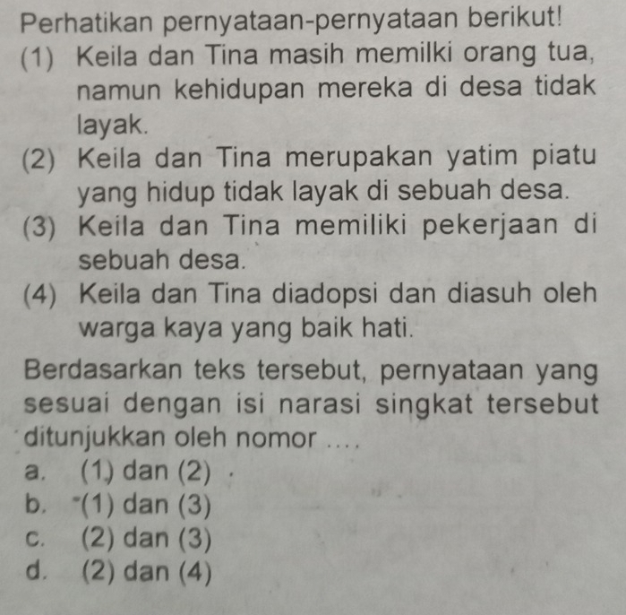 Perhatikan pernyataan-pernyataan berikut!
(1) Keila dan Tina masih memilki orang tua,
namun kehidupan mereka di desa tidak
layak.
(2) Keila dan Tina merupakan yatim piatu
yang hidup tidak layak di sebuah desa.
(3) Keila dan Tina memiliki pekerjaan di
sebuah desa.
(4) Keila dan Tina diadopsi dan diasuh oleh
warga kaya yang baik hati.
Berdasarkan teks tersebut, pernyataan yang
sesuai dengan isi narasi singkat tersebut
ditunjukkan oleh nomor ....
a. (1) dan (2)
b. “(1) dan (3)
c. (2) dan (3)
d. (2) dan (4)