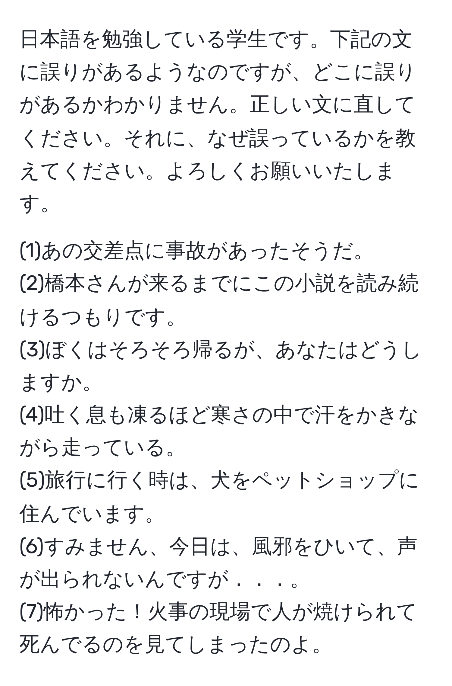 日本語を勉強している学生です。下記の文に誤りがあるようなのですが、どこに誤りがあるかわかりません。正しい文に直してください。それに、なぜ誤っているかを教えてください。よろしくお願いいたします。

(1)あの交差点に事故があったそうだ。  
(2)橋本さんが来るまでにこの小説を読み続けるつもりです。  
(3)ぼくはそろそろ帰るが、あなたはどうしますか。  
(4)吐く息も凍るほど寒さの中で汗をかきながら走っている。  
(5)旅行に行く時は、犬をペットショップに住んでいます。  
(6)すみません、今日は、風邪をひいて、声が出られないんですが．．．。  
(7)怖かった！火事の現場で人が焼けられて死んでるのを見てしまったのよ。