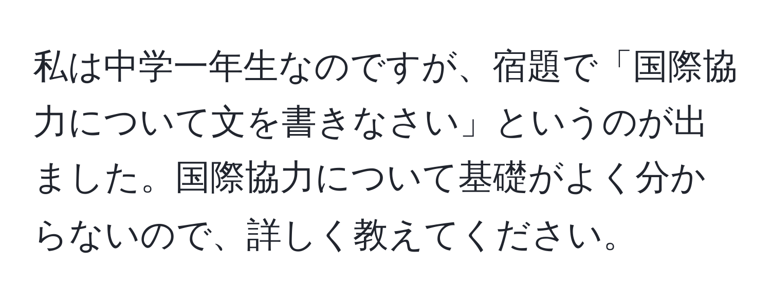 私は中学一年生なのですが、宿題で「国際協力について文を書きなさい」というのが出ました。国際協力について基礎がよく分からないので、詳しく教えてください。