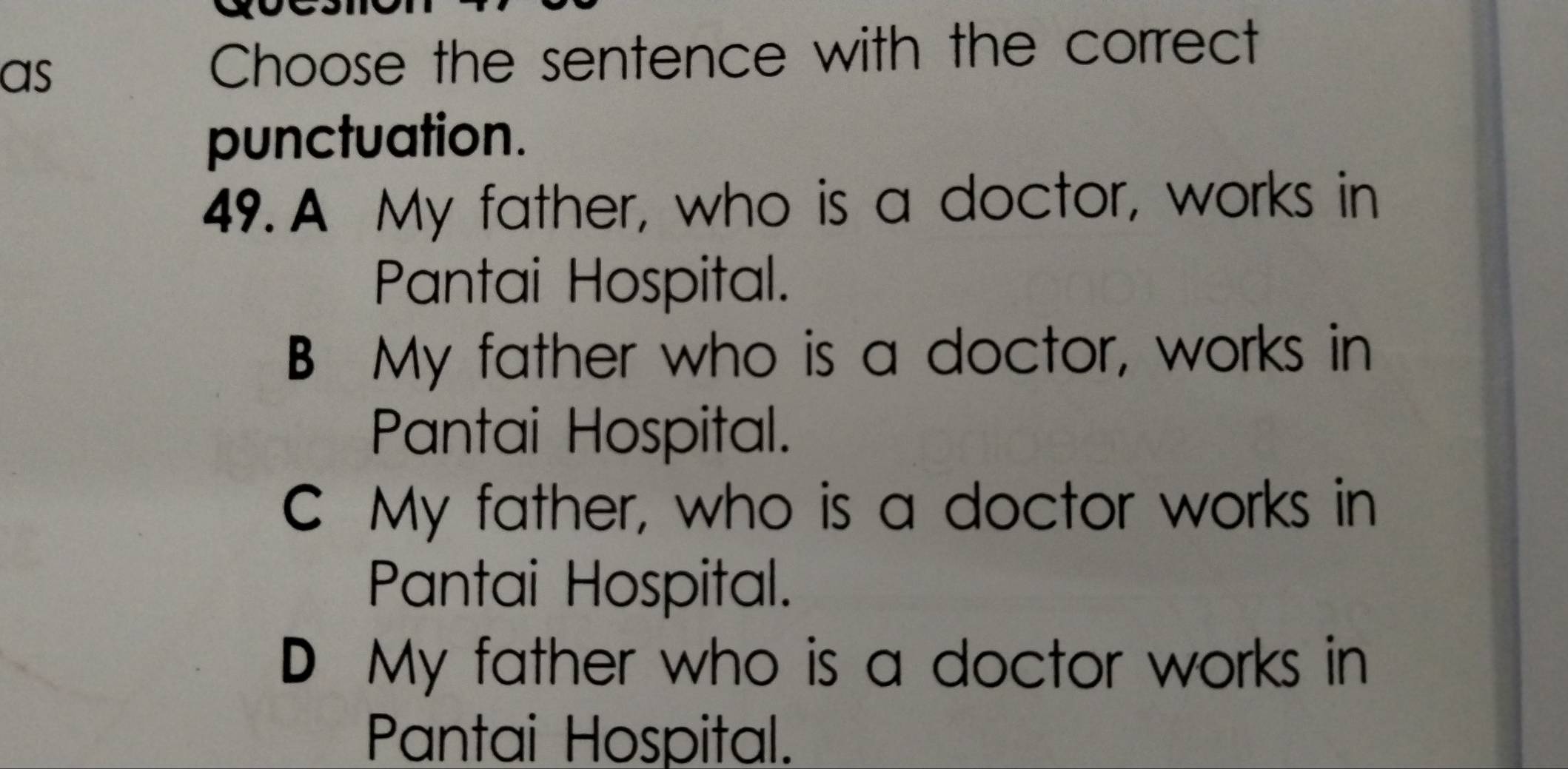 as Choose the sentence with the correct
punctuation.
49. A My father, who is a doctor, works in
Pantai Hospital.
B My father who is a doctor, works in
Pantai Hospital.
C My father, who is a doctor works in
Pantai Hospital.
D My father who is a doctor works in
Pantai Hospital.