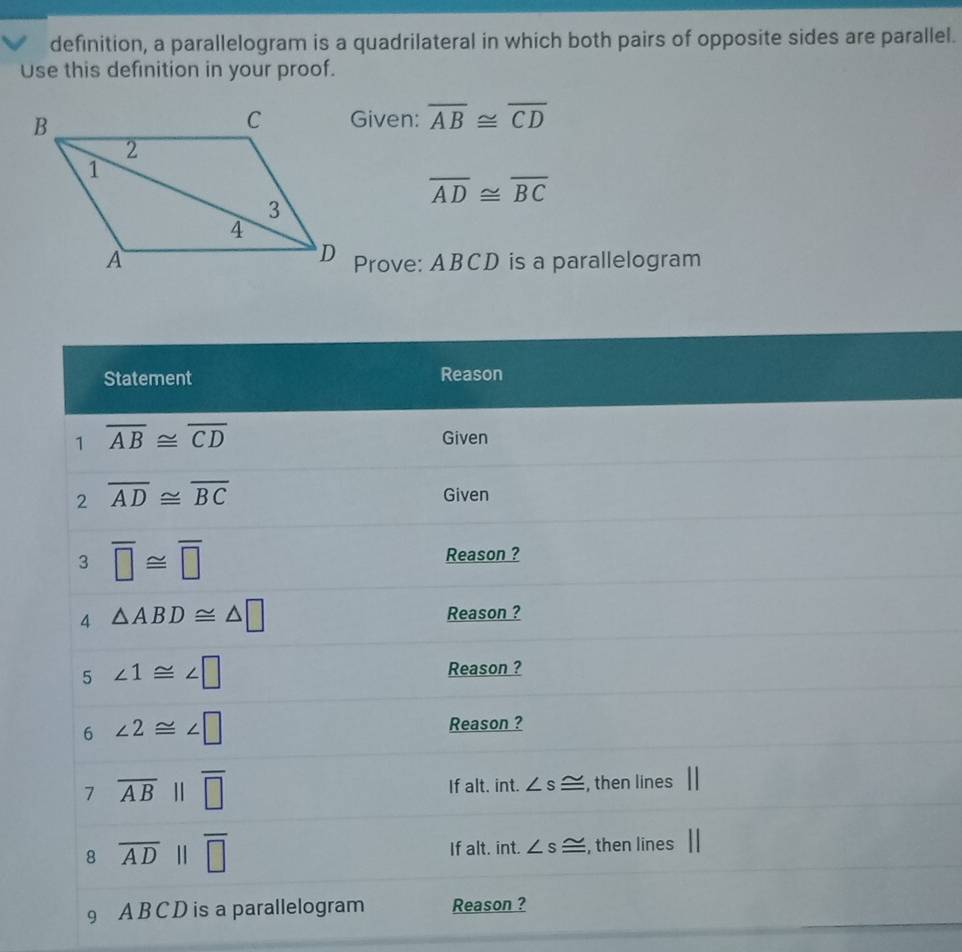 definition, a parallelogram is a quadrilateral in which both pairs of opposite sides are parallel. 
Use this definition in your proof. 
Given: overline AB≌ overline CD
overline AD≌ overline BC
Prove: ABCD is a parallelogram 
Statement Reason 
1 overline AB≌ overline CD
Given 
2 overline AD≌ overline BC
Given 
3 overline □ ≌ overline □ 
Reason ? 
4 △ ABD≌ △ □ Reason ? 
5 ∠ 1≌ ∠ □ Reason ? 
6 ∠ 2≌ ∠ □
Reason ? 
7 overline AB||overline □  If alt. int. ∠ s≌ , then lines 
8 overline ADparallel overline □  If alt. int. ∠ s≌ , then lines 
9 A B C D is a parallelogram Reason ?