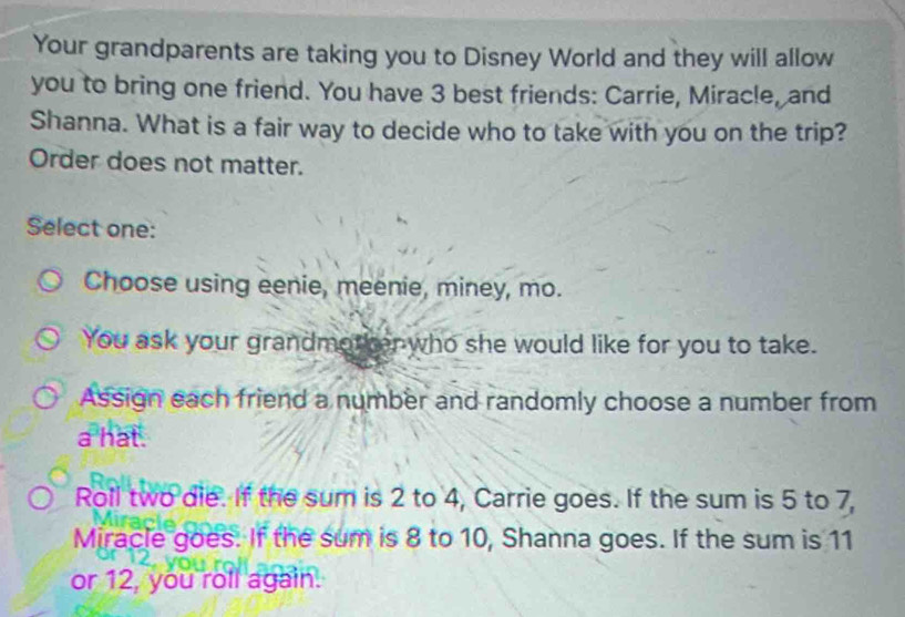 Your grandparents are taking you to Disney World and they will allow
you to bring one friend. You have 3 best friends: Carrie, Miracle, and
Shanna. What is a fair way to decide who to take with you on the trip?
Order does not matter.
Select one:
Choose using eenie, meenie, miney, mo.
You ask your grandmother who she would like for you to take.
Assign each friend a number and randomly choose a number from
a hat .
Roll two die. If the sum is 2 to 4, Carrie goes. If the sum is 5 to 7,
Miracle goes. If the sum is 8 to 10, Shanna goes. If the sum is 11
or 12, you roll again.