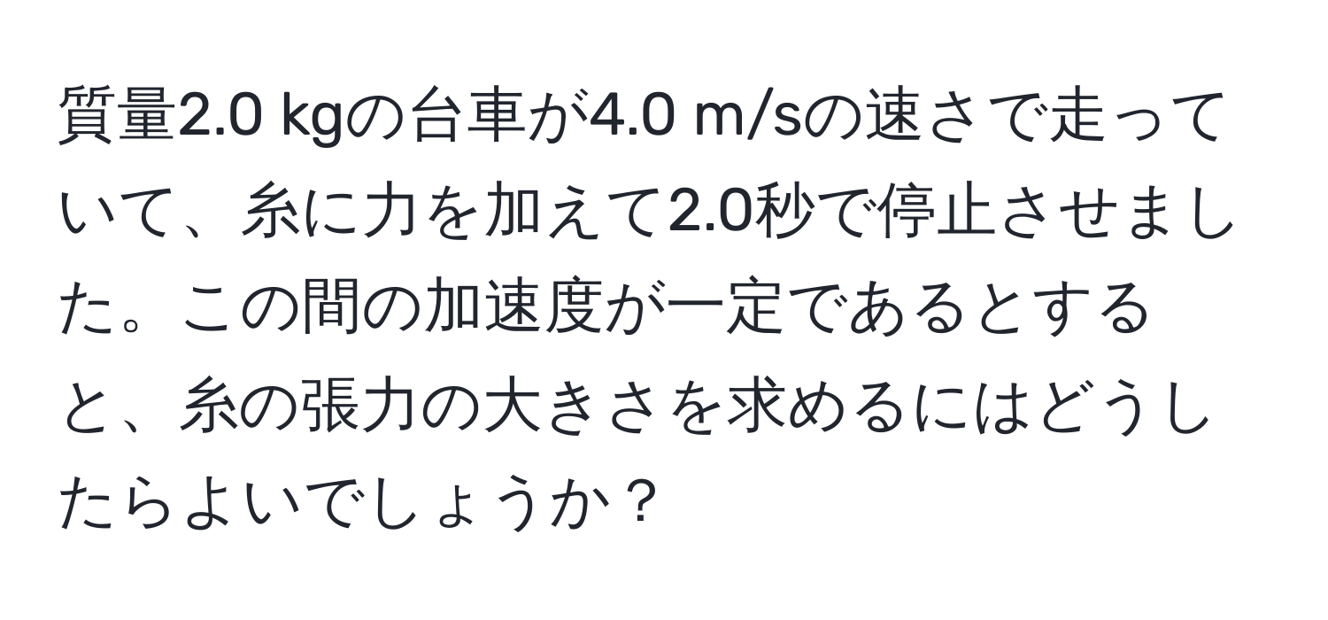 質量2.0 kgの台車が4.0 m/sの速さで走っていて、糸に力を加えて2.0秒で停止させました。この間の加速度が一定であるとすると、糸の張力の大きさを求めるにはどうしたらよいでしょうか？