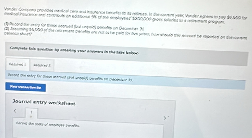 Vander Company provides medical care and insurance benefits to its retirees. In the current year, Vander agrees to pay $9,500 for 
medical insurance and contribute an additional 5% of the employees' $200,000 gross salaries to a retirement program, 
(1) Record the entry for these accrued (but unpaid) benefits on December 31. 
(2) Assuming $5,000 of the retirement benefits are not to be paid for five years, how should this amount be reported on the current 
balance sheet? 
Complete this question by entering your answers in the tabs below. 
Required 1 Required 2 
Record the entry for these accrued (but unpaid) benefits on December 31. 
View transaction list 
Journal entry woksheet 
Record the costs of employee benefits.