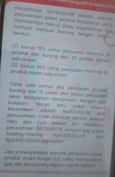 1821 youing 10% untuk penjualan minimal 10
produk dan kurang dari 40 produk dalam 
satu bulan. 
(2) bonus 30% untuk penjualan minimal 40
produk dalam satu bulan. 
Tidak ada bonus jika penjualan produk 
kurang dari 10 paket dan bonus penjualan 
akan dibayarkan bersamaan dengan gaji 
bulanan. Harga satu paket produk 
kecantikan adalah Rp350.000,00 dan 
perusahaan tidak menjual secara eceran. 
Hary dan Yuni adalah tim marketing 
perusahaan GATSUGLOW dengan gaji pokok 
masing-masing Rp4.000.000,00 dan
Rp3.000.000,00 tiap bulan. 
Jíka x menyatakan banyak penjualan paket 
produk maka fungs f(x) yang menyatakran . 
gaji dan bonus Hary dalam rupiah adalah