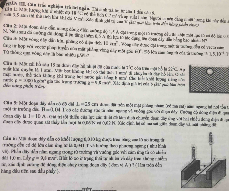 PHÀN III. Câu trắc nghiệm trả lời ngắn. Thí sinh trả lời từ câu 1 đến câu 6.
Câu 1: Một lượng khí ở nhiệt độ 18°C có thể tích 0,7m^3 và áp suất l atm. Người ta nén đẳng nhiệt lượng khí này đến á
suất 3,5 atm thì thể tích khí khi đó Vm^3. Xác định giá trị của Ý (kết quả làm tròn đến hàng phần chục)
Câu 2: Một đoạn dây dẫn mang dòng điện cường độ 1,5 A đặt trong một từ trường đều thì chịu một lực từ có độ lớn 0,3
N. Nếu sau đó cường độ dòng điện tăng thêm 0,5 A thì lực từ tác dụng lên đoạn dãy dẫn bằng bao nhiêu N?
Câu 3: Một vòng dây dẫn kín, phẳng có diện tích 10cm^2. Vòng dây được đặt trong một từ trường đều có vectơ cảm
ứng từ hợp với vectơ pháp tuyến của mặt phẳng vòng dây một góc 60°. Độ lớn cảm ứng từ của từ trường là 1,5.10^(-4) T
Từ thông qua vòng dây là bao nhiêu μWb?
Câu 4: Một cái hồ sâu 15 m dưới đáy hồ nhiệt độ của nước là 7°C còn trên mặt hồ là 22°C
suất khí quyền là 1 atm. Một bọt không khí có thể tích 1mm^3 di chuyển từ đáy hồ lên. Ở sát  Áp
mặt nước, thể tích không khí trong bọt nước gần bằng bmm^3 Cho biết khối lượng riêng của
nước rho =1000kg/m^3 gia tốc trọng trường g=9,8m/s^2 *. Xác định giá trị của b (kết quả làm tròn
đến hàng phần trăm).
Câu 5: Một đoạn dây dẫn có độ dài L=25cm được đặt trên một mặt phẳng nhám (có ma sát) nằm ngang tại nơi tồn t
một từ trường đều B=0,04 T có các đường sức từ nằm ngang và vuông góc với đoạn dây. Cường độ dòng điện đi qua
đoạn dây là I=10A. Giá trị tối thiều của lực cần thiết đề làm dịch chuyền đoạn dây ứng với hai chiều dòng điện đi qu
đoạn dây được quan sát thấy lần lượt là 0,06 N và 0,02 N. Xác định hệ số ma sát giữa đoạn dây và mặt phẳng đỡ.
Câu 6: Một đoạn dây dẫn có khối lượng 0,010 kg được treo bằng các lò xo trong từ
trường đều có độ lớn cảm ứng từ là 0,041 T và hướng theo phương ngang ( như hình
vẽ). Phần dây dẫn nằm ngang trong từ trường và vuông góc với cảm ứng từ có chiều
dài 1,0 m. Lấy g=9,8m/s^2. Biết lò xo ờ trạng thái tự nhiên và dây treo không nhiễm
từ, xác định cường độ dòng điện chạy trong đoạn dây ( đơn vị A ) ? ( làm tròn đến
hàng đầu tiên sau dấu phầy ).
_Hết_