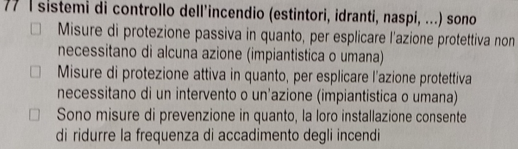 77 1sistemi di controllo dell’incendio (estintori, idranti, naspí, ...) sono
Misure di protezione passiva in quanto, per esplicare l'azione protettiva non
necessitano di alcuna azione (impiantistica o umana)
Misure di protezione attiva in quanto, per esplicare l'azione protettiva
necessitano di un intervento o un'azione (impiantistica o umana)
Sono misure di prevenzione in quanto, la loro installazione consente
di ridurre la frequenza di accadimento degli incendi