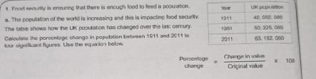 Food seourity is ensuring that there is encugh lood to feed a pooulation. 
a. The population of the world is increasing and this is impactine food security 
The table shows how the UK population has changed over the las: cerury. 
Calculate she porsentogc change in population between 1911 and 2011 to 
lour significant figures. Use the equasion below.
beginarrayr Poroontoge changeendarray = Changeinvalin/Criginalvalue * 108