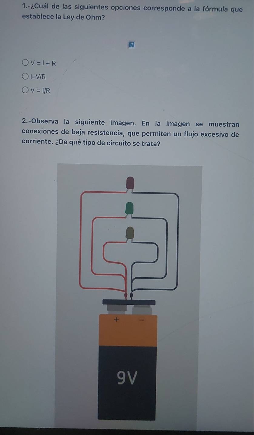 1.-¿Cuál de las siguientes opciones corresponde a la fórmula que
establece la Ley de Ohm?
V=I+R
I=V/R
V=I/R
2.-Observa la siguiente imagen. En la imagen se muestran
conexiones de baja resistencia, que permiten un flujo excesivo de
corriente. ¿De qué tipo de circuito se trata?