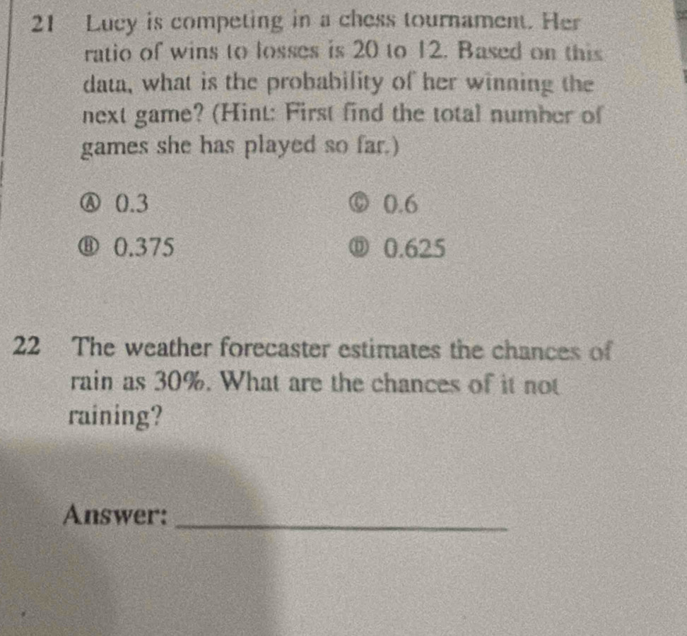 Lucy is competing in a chess tournament. Her
ratio of wins to losses is 20 to 12. Based on this
data, what is the probability of her winning the
next game? (Hint: First find the total number of
games she has played so far.)
Ⓐ 0.3 0.6
⑧ 0.375 ⑪ 0.625
22 The weather forecaster estimates the chances of
rain as 30%. What are the chances of it not
raining?
Answer:_