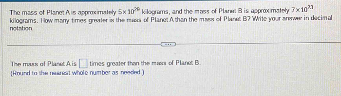 The mass of Planet A is approximately 5* 10^(29)kilog rams , and the mass of Planet B is approximately 7* 10^(23)
kilograms. How many times greater is the mass of Planet A than the mass of Planet B? Write your answer in decimal 
notation. 
The mass of Planet A is □ times greater than the mass of Planet B. 
(Round to the nearest whole number as needed.)