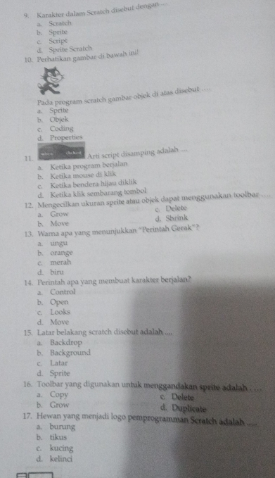 Karakter dalam Scratch disebut dengan
a. Scratch
b. Sprite
c. Script
d. Sprite Scratch
10. Perhatikan gambar di bawah ini!
Pada program scratch gambar-objek di atas disebut ....
a. Sprite
b. Objek
c. Coding
d. Properties
11. Arti script disamping adalah ....
a. Ketika program berjalan
b. Ketika mouse di klik
c. Ketika bendera hijau diklik
d. Ketika klik sembarang tombol
12. Mengecilkan ukuran sprite atau objek dapat menggunakan toolbar …
a. Grow c. Delete
b. Move d. Shrink
13. Warna apa yang menunjukkan “Perintah Gerak”?
a. ungu
b. orange
c. merah
d. biru
14. Perintah apa yang membuat karakter berjalan?
a. Control
b. Open
c. Looks
d. Move
15. Latar belakang scratch disebut adalah ....
a. Backdrop
b. Background
c. Latar
d. Sprite
16. Toolbar yang digunakan untuk menggandakan sprite adalah
a. Copy c. Delete
b. Grow d. Duplicate
17. Hewan yang menjadi logo pemprogramman Scratch adalah .....
a. burung
b. tikus
e. kucing
d. kelinci