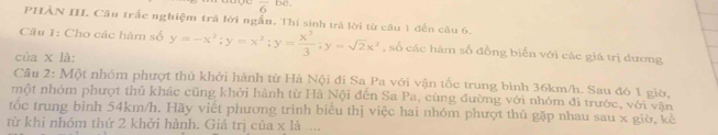 frac 6b
PHẢN III. Câu trắc nghiệm trả lời ngắn. Thí sinh trả lời từ câu 1 đến câu 6.
Câu 1: Cho các hàm số
của x là: y=-x^2; y=x^2; y= x^3/3 ; y=sqrt(2)x^2 , số các hàm số đồng biển với các giá trị đương
Câu 2: Một nhóm phượt thủ khởi hành từ Hà Nội đi Sa Pa với vận tốc trung bình 36km/h. Sau đó 1 giờ,
một nhóm phượt thủ khác cũng khởi hành từ Hà Nội đến Sa Pa, cùng đường với nhóm đi trước, với vận
tốc trung bình 54km/h. Hãy viết phương trình biêu thị việc hai nhóm phượt thủ gặp nhau sau x giờ, kê
từ khỉ nhóm thứ 2 khởi hành. Giá trị của * 10