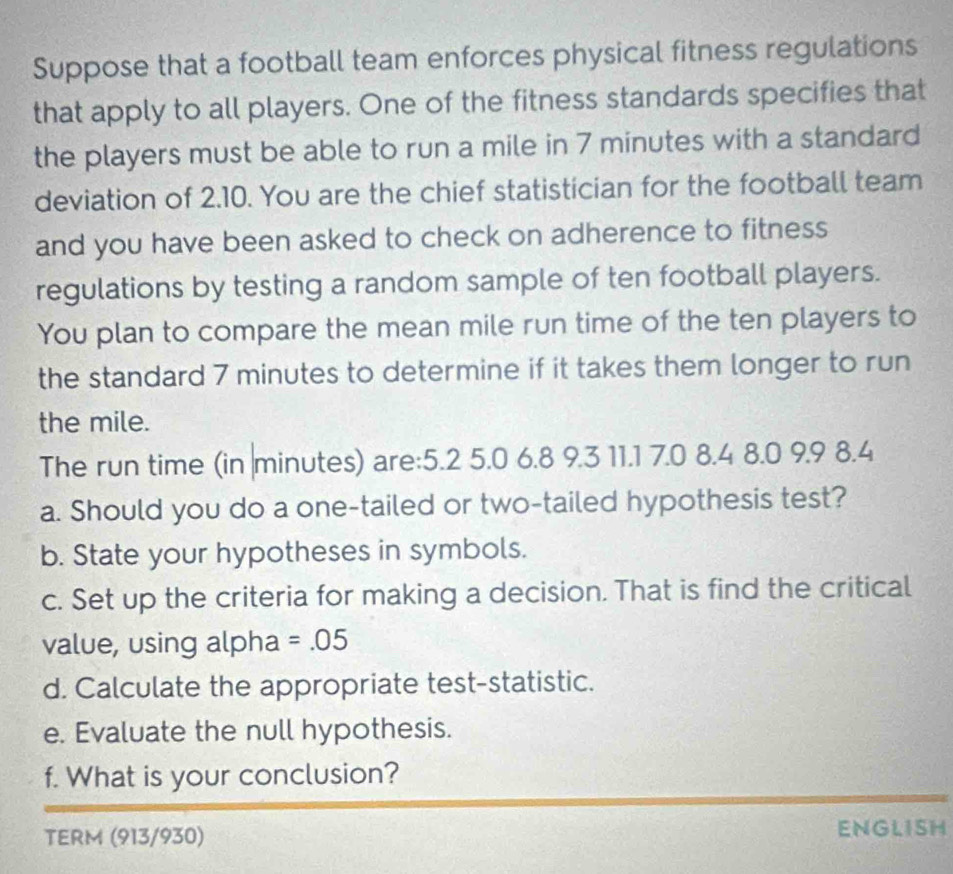 Suppose that a football team enforces physical fitness regulations 
that apply to all players. One of the fitness standards specifies that 
the players must be able to run a mile in 7 minutes with a standard 
deviation of 2.10. You are the chief statistician for the football team 
and you have been asked to check on adherence to fitness 
regulations by testing a random sample of ten football players. 
You plan to compare the mean mile run time of the ten players to 
the standard 7 minutes to determine if it takes them longer to run 
the mile. 
The run time (in minutes) are: 5.2 5.0 6.8 9.3 11.1 7.0 8.4 8.0 9.9 8.4
a. Should you do a one-tailed or two-tailed hypothesis test? 
b. State your hypotheses in symbols. 
c. Set up the criteria for making a decision. That is find the critical 
value, using alpha =.05
d. Calculate the appropriate test-statistic. 
e. Evaluate the null hypothesis. 
f. What is your conclusion? 
TERM (913/930) ENGLISH