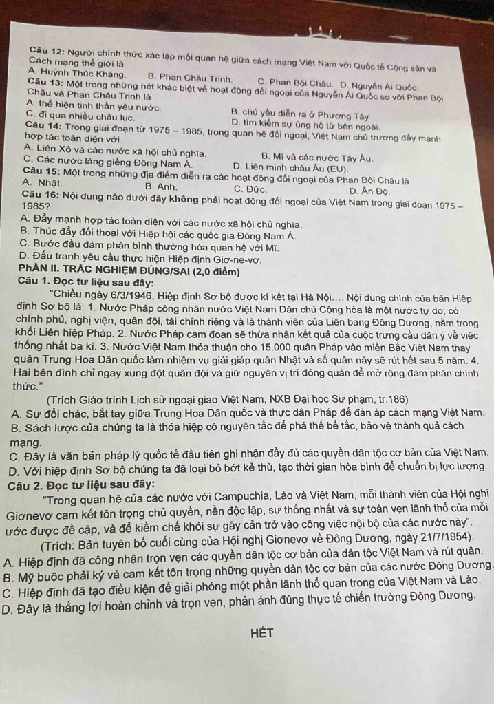 Người chính thức xác lập mối quan hệ giữa cách mạng Việt Nam với Quốc tế Cộng sản và
Cách mạng thế giới là
A. Huỳnh Thúc Kháng. B. Phan Châu Trinh. C. Phan Bội Châu. D. Nguyễn Ái Quốc.
Câu 13: Một trong những nét khác biệt về hoạt động đổi ngoại của Nguyễn Ái Quốc so với Phan Bội
Châu và Phan Châu Trinh là
A. thể hiện tinh thần yêu nước. B. chủ yếu diễn ra ở Phương Tây
C. đi qua nhiều châu lục. D. tìm kiểm sự ủng hộ từ bên ngoài.
Câu 14: Trong giai đoạn từ 1975 - 1985, trong quan hệ đổi ngoại, Việt Nam chủ trương đầy mạnh
hợp tác toàn diện với
A. Liên Xô và các nước xã hội chủ nghĩa. B. Mĩ và các nước Tây Âu.
C. Các nước láng giềng Đông Nam Á D. Liên minh châu Âu (EU).
Câu 15: Một trong những địa điểm diễn ra các hoạt động đối ngoại của Phan Bội Châu là
A. Nhật. B. Anh. C. Đức. D. Ấn Độ.
Câu 16: Nội dung nào dưới đây không phải hoạt động đối ngoại của Việt Nam trong giai đoạn 1975 -
1985?
A. Đẫy mạnh hợp tác toàn diện với các nước xã hội chủ nghĩa.
B. Thúc đẩy đối thoại với Hiệp hội các quốc gia Đông Nam Á.
C. Bước đầu đàm phán bình thường hóa quan hệ với Mĩ.
D. Đấu tranh yêu cầu thực hiện Hiệp định Giơ-ne-vơ.
PhẢN II. TRÁC NGHIỆM ĐÚNG/SAI (2,0 điểm)
Câu 1. Đọc tư liệu sau đây:
"Chiều ngày 6/3/1946, Hiệp định Sơ bộ được kí kết tại Hà Nội.... Nội dung chính của bản Hiệp
định Sơ bộ là: 1. Nước Pháp công nhân nước Việt Nam Dân chủ Cộng hòa là một nước tự do; có
chính phủ, nghị viện, quân đội, tài chính riêng và là thành viên của Liên bang Đông Dương, nằm trong
khối Liên hiệp Pháp. 2. Nước Pháp cam đoan sẽ thừa nhận kết quả của cuộc trưng cầu dân ý về việc
thống nhất ba kì. 3. Nước Việt Nam thỏa thuận cho 15.000 quân Pháp vào miền Bắc Việt Nam thay
quân Trung Hoa Dân quốc làm nhiệm vụ giải giáp quân Nhật và số quân này sẽ rút hết sau 5 năm. 4.
Hai bên đình chỉ ngay xung đột quân đội và giữ nguyên vị trí đóng quân để mở rộng đàm phán chính
thức."
(Trích Giáo trình Lịch sử ngoại giao Việt Nam, NXB Đại học Sư phạm, tr.186)
A. Sự đổi chác, bắt tay giữa Trung Hoa Dân quốc và thực dân Pháp để đàn áp cách mạng Việt Nam.
B. Sách lược của chúng ta là thỏa hiệp có nguyên tắc để phá thế bế tắc, bảo vệ thành quả cách
mạng.
C. Đây là văn bản pháp lý quốc tế đầu tiên ghi nhận đầy đủ các quyền dân tộc cơ bản của Việt Nam.
D. Với hiệp định Sơ bộ chúng ta đã loại bỏ bớt kẻ thù, tạo thời gian hòa bình để chuẩn bị lực lượng.
Câu 2. Đọc tư liệu sau đây:
'Trong quan hệ của các nước với Campuchia, Lào và Việt Nam, mỗi thành viên của Hội nghị
Giơnevơ cam kết tôn trọng chủ quyền, nền độc lập, sự thống nhất và sự toàn vẹn lãnh thổ của mỗi
ước được đề cập, và để kiềm chế khỏi sự gây cản trở vào công việc nội bộ của các nước này".
(Trích: Bản tuyên bố cuối cùng của Hội nghị Giơnevơ về Đông Dương, ngày 21/7/1954).
A. Hiệp định đã công nhận trọn vẹn các quyền dân tộc cơ bản của dân tộc Việt Nam và rút quân.
B. Mỹ buộc phải ký và cam kết tôn trọng những quyền dân tộc cơ bản của các nước Đông Dương
C. Hiệp định đã tạo điều kiện đễ giải phóng một phần lãnh thổ quan trong của Việt Nam và Lào.
D. Đây là thắng lợi hoàn chỉnh và trọn vẹn, phản ánh đúng thực tế chiến trường Đông Dương.
HÉT