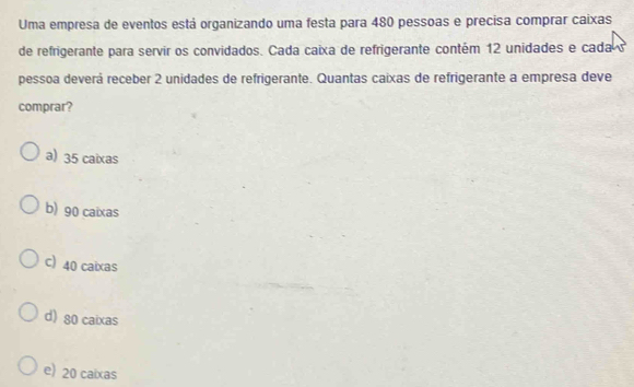 Uma empresa de eventos está organizando uma festa para 480 pessoas e precisa comprar caixas
de refrigerante para servir os convidados. Cada caixa de refrigerante contém 12 unidades e cada s
pessoa deverá receber 2 unidades de refrigerante. Quantas caixas de refrigerante a empresa deve
comprar?
a) 35 caixas
b) 90 caixas
c) 40 caixas
d) 80 caixas
e) 20 caixas