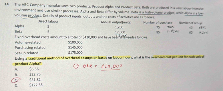 The ABC Company rnanufactures two products, Product Alpha and Product Beta. Both are produced in a very labour-intensive
environment and use similar processes. Alpha and Beta differ by volume. Beta is a high-volume product, while Alpha is a low-
volume product. Details of product inputs, outputs and the costs of activities are as follows:
Direct labour Annual output(units) Number of purchase Number of set-up
Alpha 5 1,200 75 40
Beta 5 12,000
85 60
Fixed overhead costs amount to a total of $420,000 and have been analysedas follows:
Volume-related $100,000
Purchasing related $145,000
Set-up related $175,000
Using a traditional method of overhead absorption based on labour hours, what is the overhead cost per unit for each unit of
product Alpha?
A. $6.36
B. $22.75
C $31.82
D. $122.55